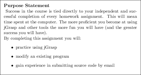 \begin{purpose}
Success in the course is tied directly to your independent and ...
...gain experience in submitting source code by email
\end{itemize}
\end{purpose}