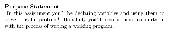 \begin{purpose}
In this assignment you'll be declaring variables and using them...
... more comfortable with the process
of writing a working program.
\end{purpose}