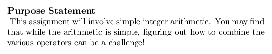 \begin{purpose}
This assignment will involve simple integer arithmetic. You may...
...ing out how to combine the various
operators can be a challenge!
\end{purpose}