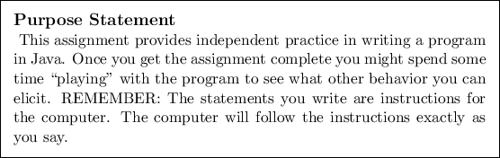 \begin{purpose}
This assignment provides independent practice in writing a prog...
.... The computer will
follow the instructions exactly as you say.
\end{purpose}
