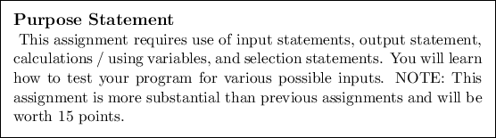 \begin{purpose}
This assignment requires use of input statements, output statem...
...bstantial than previous assignments
and will be worth 15 points.
\end{purpose}