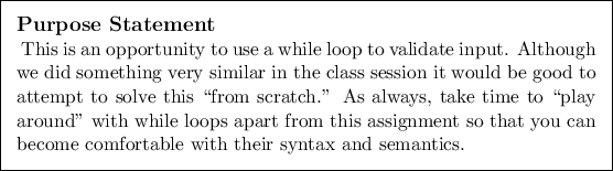 \begin{purpose}
This is an opportunity to use a while loop to validate input. A...
...that you can become
comfortable with their syntax and semantics.
\end{purpose}