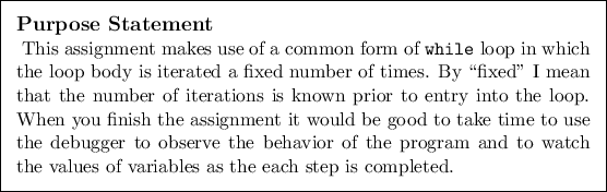 \begin{purpose}
This assignment makes use of a common form of {\tt while} loop ...
... to watch the values of
variables as the each step is completed.
\end{purpose}
