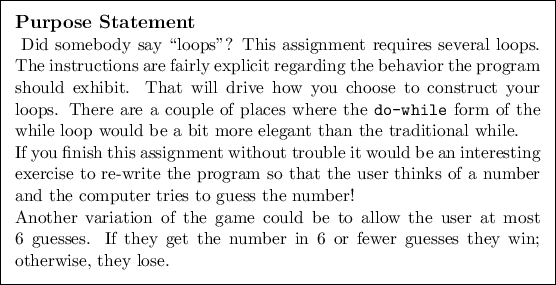 \begin{purpose}
Did somebody say \lq\lq loops''? This assignment requires several lo...
...the number in 6 or fewer guesses they win; otherwise, they
lose.
\end{purpose}