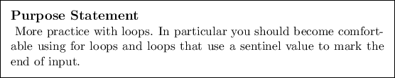 \begin{purpose}
More practice with loops. In particular you should become comfo...
...ps and loops that use a sentinel value to mark the end of
input.
\end{purpose}