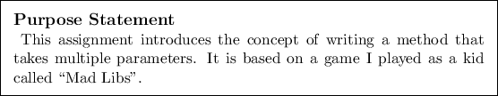 \begin{purpose}
This assignment introduces the concept of writing a method that...
...rs. It is based on a game I played as a kid called \lq\lq Mad
Libs''.
\end{purpose}