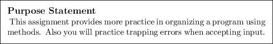 \begin{purpose}
This assignment provides more practice in organizing a program ...
...ods. Also you will practice trapping errors when accepting input.
\end{purpose}