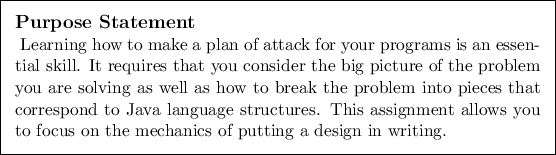 \begin{purpose}
Learning how to make a plan of attack for your programs is an e...
...ws you to focus on the
mechanics of putting a design in writing.
\end{purpose}