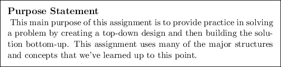 \begin{purpose}
This main purpose of this assignment is to provide practice in ...
...jor structures and concepts
that we've learned up to this point.
\end{purpose}